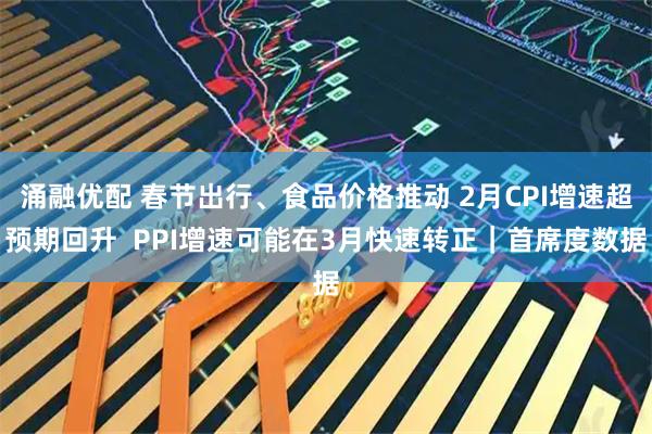 涌融优配 春节出行、食品价格推动 2月CPI增速超预期回升  PPI增速可能在3月快速转正｜首席度数据