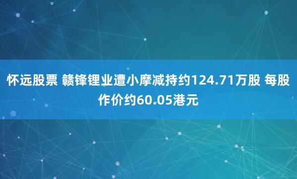 怀远股票 赣锋锂业遭小摩减持约124.71万股 每股作价约60.05港元