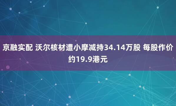 京融实配 沃尔核材遭小摩减持34.14万股 每股作价约19.9港元