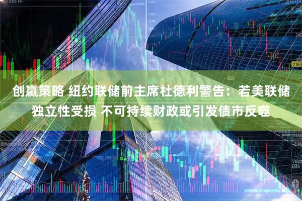 创赢策略 纽约联储前主席杜德利警告：若美联储独立性受损 不可持续财政或引发债市反噬