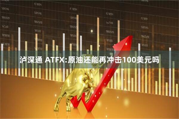 泸深通 ATFX:原油还能再冲击100美元吗
