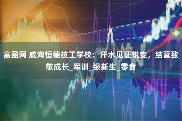 富盈网 威海恒德技工学校：汗水见证蜕变，结营致敬成长_军训_级新生_零食