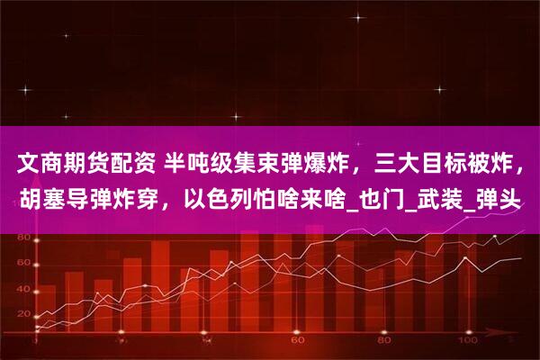 文商期货配资 半吨级集束弹爆炸,三大目标被炸,胡塞导弹炸穿,以色列怕啥来啥_也门_武装_弹头