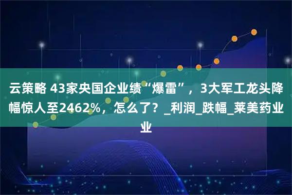 云策略 43家央国企业绩“爆雷”，3大军工龙头降幅惊人至2462%，怎么了？_利润_跌幅_莱美药业
