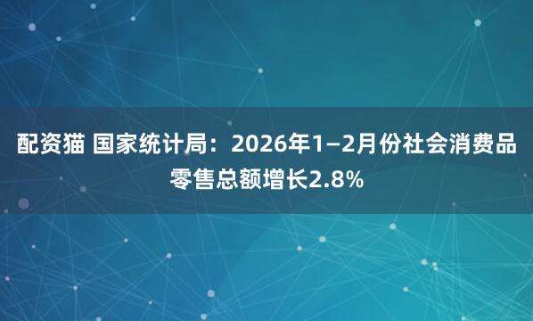 配资猫 国家统计局：2026年1—2月份社会消费品零售总额增长2.8%