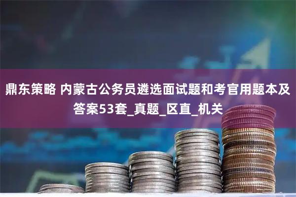 鼎东策略 内蒙古公务员遴选面试题和考官用题本及答案53套_真题_区直_机关