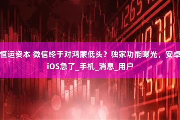 恒运资本 微信终于对鸿蒙低头？独家功能曝光，安卓iOS急了_手机_消息_用户