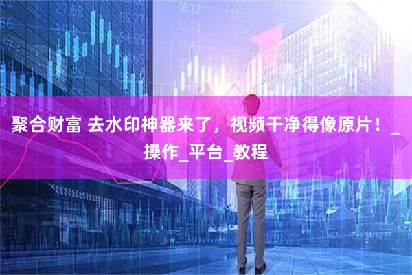 聚合财富 去水印神器来了，视频干净得像原片！_操作_平台_教程