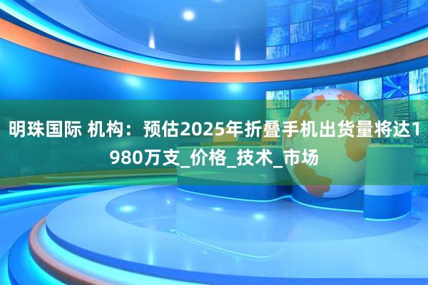 明珠国际 机构：预估2025年折叠手机出货量将达1980万支_价格_技术_市场