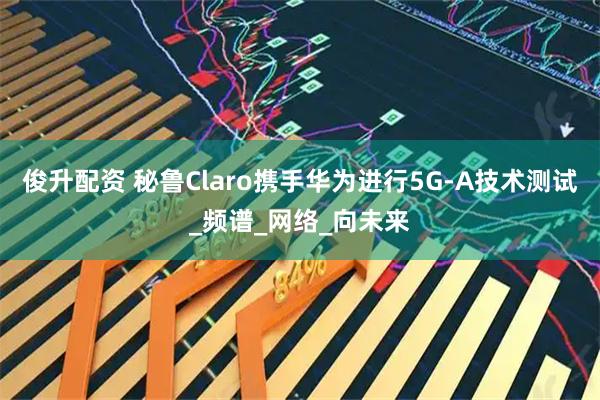 俊升配资 秘鲁Claro携手华为进行5G-A技术测试_频谱_网络_向未来