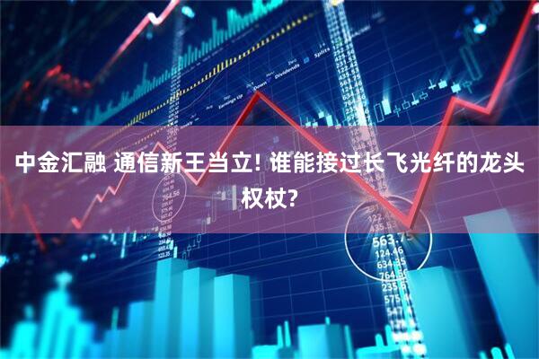 中金汇融 通信新王当立! 谁能接过长飞光纤的龙头权杖?