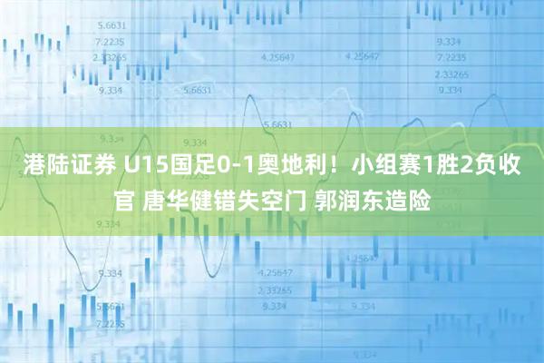 港陆证券 U15国足0-1奥地利！小组赛1胜2负收官 唐华健错失空门 郭润东造险