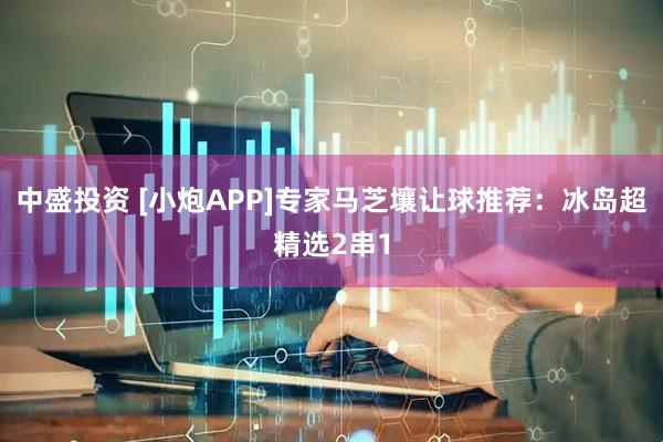 中盛投资 [小炮APP]专家马芝壤让球推荐：冰岛超精选2串1