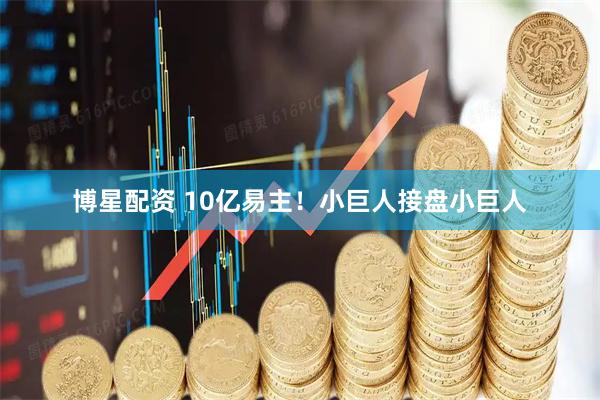 博星配资 10亿易主！小巨人接盘小巨人