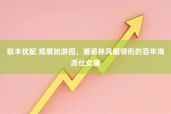 联丰优配 观展如游园，邂逅林风眠领衔的百年海派仕女画