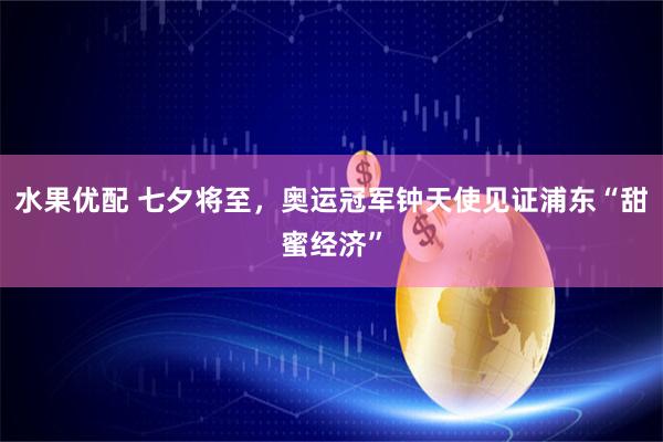水果优配 七夕将至，奥运冠军钟天使见证浦东“甜蜜经济”